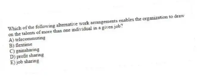 Which of the following alternative work arrangements enables the organization to draw on the talents of more than one individual in a given job?
A) telecommuting
B) flextime
C) gainsharing
D) profit sharing
E) job sharing