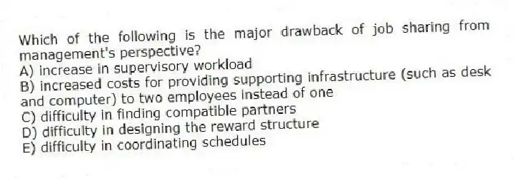 Which of the following is the major drawback of job sharing from management's perspective?
A) increase in supervisory workload
B) increased costs for providing supporting infrastructure (such as desk and computer) to two employees instead of one
C) difficulty in finding compatible partners
D) difficulty in designing the reward structure
E) difficulty in coordinating schedules