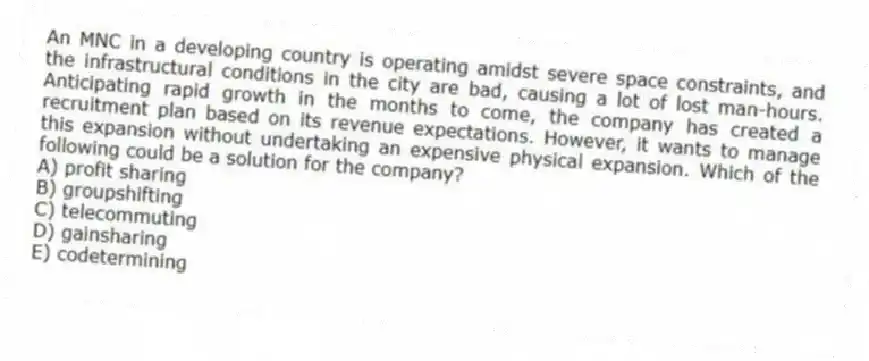 An MNC in a developing country is operating amidst severe space constraints, and the infrastructural conditions in the city are bad, causing a lot of lost man-hours. Anticipating rapid growth in the months to come, the company has created a recruitment plan based on its revenue expectations. However, it wants to manage this expansion without undertaking an expensive physical expansion. Which of the following could be a solution for the company?
A) profit sharing
B) groupshifting
C) telecommuting
D) gainsharing
E) codetermining