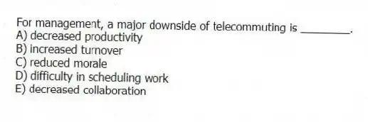 For management, a major downside of telecommuting is ________.
A) decreased productivity
B) increased turnover
C) reduced morale
D) difficulty in scheduling work
E) decreased collaboration