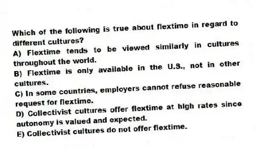 Which of the following is true about flextime in regard to different cultures?
A) Flextime tends to be viewed similarly in cultures throughout the world.
B) Flextime is only available in the U.S., not in other cultures.
C) In some countries, employers cannot refuse reasonable request for flextime.
D) Collectivist cultures offer flextime at high rates since autonomy is valued and expected.
E) Collectivist cultures do not offer flextime.