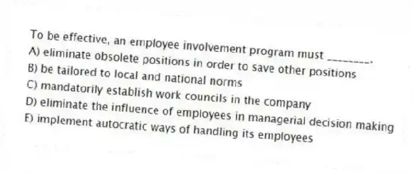 To be effective, an employee involvement program must ________.
A) eliminate obsolete positions in order to save other positions
B) be tailored to local and national norms
C) mandatorily establish work councils in the company
D) eliminate the influence of employees in managerial decision making
E) implement autocratic ways of handling its employees