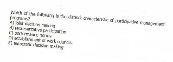 Which of the following is the distinct characteristic of participative management programs?
A) joint decision making
B) representative participation
C) performance norms
D) establishment of work councils
E) autocratic decision making