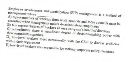 Employee involvement and participation (EIP) management is a method of management where ________.
A) representatives of workers form work councils and these councils must be consulted when management makes decisions about employees
B) few representatives of workers sit on a company's board of directors
C) subordinates share a significant degree of decision-making power with their immediate superiors
D) low-level workers meet occasionally with the CEO to discuss problems within their department
E) low-level workers are responsible for making corporate policy decisions