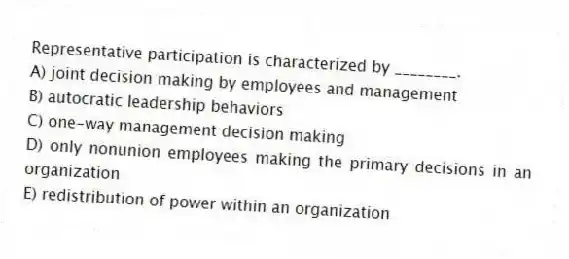 Representative participation is characterized by ________.
A) joint decision making by employees and management
B) autocratic leadership behaviors
C) one-way management decision making
D) only nonunion employees making the primary decisions in an organization
E) redistribution of power within an organization