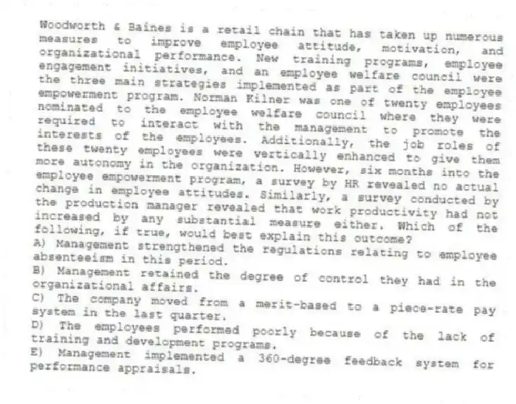 Woodworth & Baines is a retail chain that has taken up numerous measures to improve employee attitude, motivation, and organizational performance. New training programs, employee engagement initiatives, and an employee welfare council were the three main strategies implemented as part of the employee empowerment program. Norman Kilner was one of twenty employees nominated to the employee welfare council where they were required to interact with the management to promote the interests of the employees. Additionally, the job roles of these twenty employees were vertically enhanced to give them more autonomy in the organization. However, six months into the employee empowerment program, a survey by HR revealed no actual change in employee attitudes. Similarly, a survey conducted by the production manager revealed that work productivity had not increased by any substantial measure either. Which of the following, if true, would best explain this outcome?
A) Management strengthened the regulations relating to employee absenteeism in this period.
B) Management retained the degree of control they had in the organizational affairs.
C) The company moved from a merit-based to a piece-rate pay system in the last quarter.
D) The employees performed poorly because of the lack of training and development programs.
E) Management implemented a 360-degree feedback system for performance appraisals.