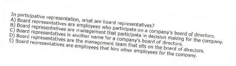 In participative representation, what are board representatives?
A) Board representatives are employees who participate on a company's board of directors.
B) Board representatives are management that participate in decision making for the company.
C) Board representatives is another name for a company's board of directors.
D) Board representatives are the management team that sits on the board of directors.
E) Board representatives are employees that hire other employees for the company.