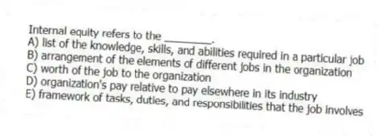 Internal equity refers to the ________.
A) list of the knowledge, skills, and abilities required in a particular job
B) arrangement of the elements of different jobs in the organization
C) worth of the job to the organization
D) organization's pay relative to pay elsewhere in its industry
E) framework of tasks, duties, and responsibilities that the job involves