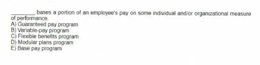 ________ bases a portion of an employee's pay on some individual and/or organizational measure of performance.
A) Guaranteed pay program
B) Variable-pay program
C) Flexible benefits program
D) Modular plans program
E) Base pay program