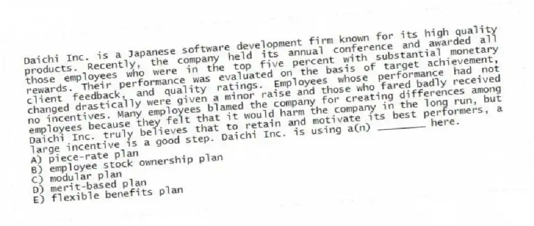 Daichi Inc. is a Japanese software development firm known for its high quality products. Recently, the company held its annual conference and awarded all those employees who were in the top five percent with substantial monetary rewards. Their performance was evaluated on the basis of target achievement, client feedback, and quality ratings. Employees whose performance had not changed drastically were given a minor raise and those who fared badly received no incentives. Many employees blamed the company for creating differences among employees because they felt that it would harm the company in the long run, but Daichi Inc. truly believes that to retain and motivate its best performers, a large incentive is a good step. Daichi Inc. is using a(n) ________ here.
A) piece-rate plan
B) employee stock ownership plan
C) modular plan
D) merit-based plan
E) flexible benefits plan