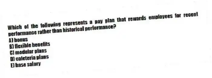 Which of the following represents a pay plan that rewards employees for recent performance rather than historical performance?
A) bonus
B) flexible benefits
C) modular plans
D) cafeteria plans
E) base salary