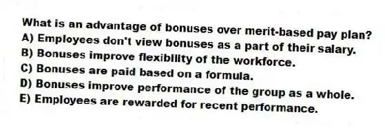 What is an advantage of bonuses over merit-based pay plan?
A) Employees don't view bonuses as a part of their salary.
B) Bonuses improve flexibility of the workforce.
C) Bonuses are paid based on a formula.
D) Bonuses improve performance of the group as a whole.
E) Employees are rewarded for recent performance.