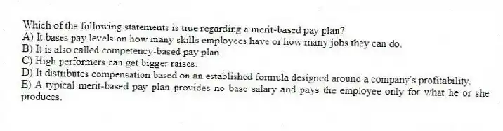 Which of the following statements is true regarding a merit-based pay plan?
A) It bases pay levels on how many skills employees have or how many jobs they can do.
B) It is also called competency-based pay plan.
C) High performers can get bigger raises.
D) It distributes compensation based on an established formula designed around a company's profitability.
E) A typical merit-based pay plan provides no base salary and pays the employee only for what he or she produces.