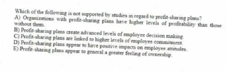 Which of the following is not supported by studies in regard to profit-sharing plans?
A) Organizations with profit-sharing plans have higher levels of profitability than those without them.
B) Profit-sharing plans create advanced levels of employee decision making.
C) Profit-sharing plans are linked to higher levels of employee commitment.
D) Profit-sharing plans appear to have positive impacts on employee attitudes.
E) Profit-sharing plans appear to general a greater feeling of ownership.