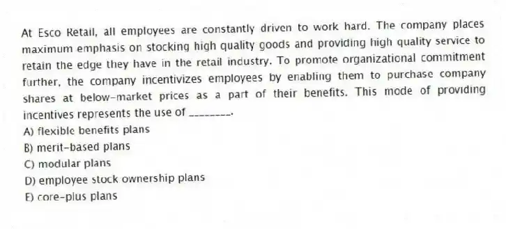 At Esco Retail, all employees are constantly driven to work hard. The company places maximum emphasis on stocking high quality goods and providing high quality service to retain the edge they have in the retail industry. To promote organizational commitment further, the company incentivizes employees by enabling them to purchase company shares at below-market prices as a part of their benefits. This mode of providing incentives represents the use of ________.
A) flexible benefits plans
B) merit-based plans
C) modular plans
D) employee stock ownership plans
E) core-plus plans