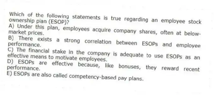 Which of the following statements is true regarding an employee stock ownership plan (ESOP)?
A) Under this plan, employees acquire company shares, often at below-market prices.
B) There exists a strong correlation between ESOPs and employee performance.
C) The financial stake in the company is adequate to use ESOPs as an effective means to motivate employees.
D) ESOPs are effective because, like bonuses, they reward recent performance.
E) ESOPs are also called competency-based pay plans.