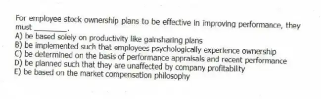 For employee stock ownership plans to be effective in improving performance, they must ________.
A) be based solely on productivity like gainsharing plans
B) be implemented such that employees psychologically experience ownership
C) be determined on the basis of performance appraisals and recent performance
D) be planned such that they are unaffected by company profitability
E) be based on the market compensation philosophy