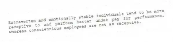 Extraverted and emotionally stable individuals tend to be more receptive to and perform better under pay for performance, whereas conscientious employees are not as receptive.