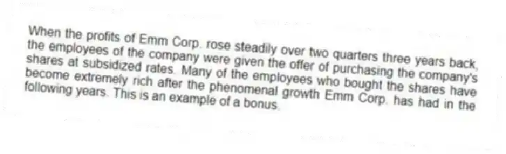 When the profits of Emm Corp. rose steadily over two quarters three years back, the employees of the company were given the offer of purchasing the company's shares at subsidized rates. Many of the employees who bought the shares have become extremely rich after the phenomenal growth Emm Corp. has had in the following years. This is an example of a bonus.