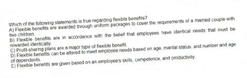 Which of the following statements is true regarding flexible benefits?
A) Flexible benefits are awarded through uniform packages to cover the requirements of a married couple with two children.
B) Flexible benefits are in accordance with the belief that employees have identical needs that must be rewarded identically.
C) Profit-sharing plans are a major type of flexible benefit.
D) Flexible benefits can be altered to meet employee needs based on age, marital status, and number and age of dependents.
E) Flexible benefits are given based on an employee's skills, competence, and productivity.