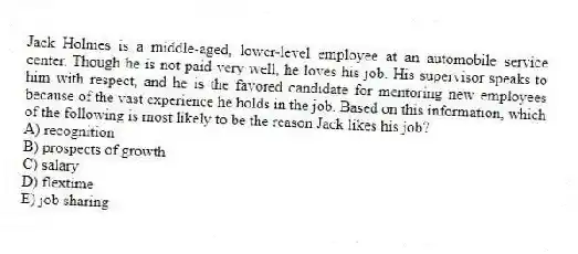 Jack Holmes is a middle-aged, lower-level employee at an automobile service center. Though he is not paid very well, he loves his job. His supervisor speaks to him with respect, and he is the favored candidate for mentoring new employees because of the vast experience he holds in the job. Based on this information, which of the following is most likely to be the reason Jack likes his job?
A) recognition
B) prospects of growth
C) salary
D) flextime
E) job sharing