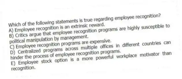 Which of the following statements is true regarding employee recognition?
A) Employee recognition is an extrinsic reward.
B) Critics argue that employee recognition programs are highly susceptible to political manipulation by management.
C) Employee recognition programs are expensive.
D) Centralized programs across multiple offices in different countries can hinder the process of employee recognition programs.
E) Employee stock option is a more powerful workplace motivator than recognition.
