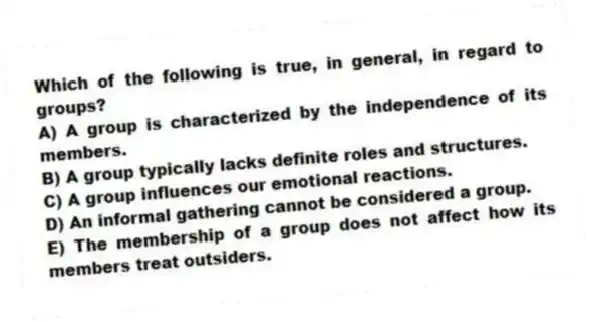 Which of the following is true, in general, in regard to groups?
A) A group is characterized by the independence of its members.
B) A group typically lacks definite roles and structures.
C) A group influences our emotional reactions.
D) An informal gathering cannot be considered a group.
E) The membership of a group does not affect how its members treat outsiders.