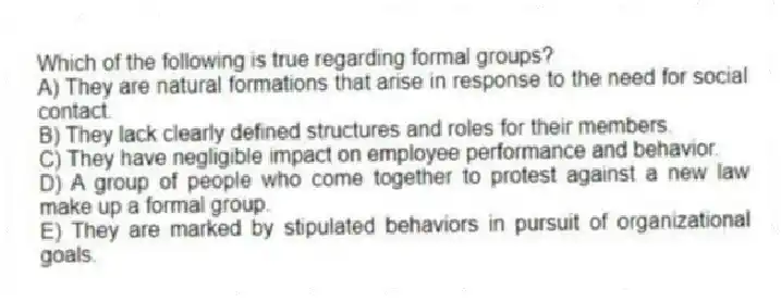 Which of the following is true regarding formal groups?
A) They are natural formations that arise in response to the need for social contact.
B) They lack clearly defined structures and roles for their members.
C) They have negligible impact on employee performance and behavior.
D) A group of people who come together to protest against a new law make up a formal group.
E) They are marked by stipulated behaviors in pursuit of organizational goals.