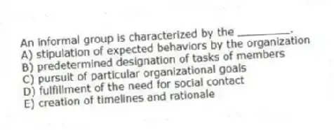 An informal group is characterized by the ________.
A) stipulation of expected behaviors by the organization
B) predetermined designation of tasks of members
C) pursuit of particular organizational goals
D) fulfillment of the need for social contact
E) creation of timelines and rationale