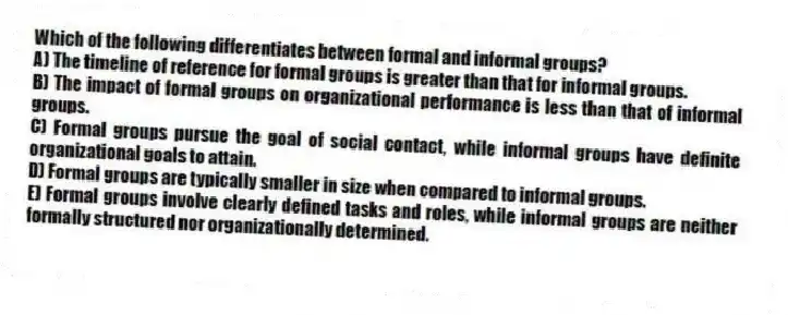 Which of the following differentiates between formal and informal groups?
A) The timeline of reference for formal groups is greater than that for informal groups.
B) The impact of formal groups on organizational performance is less than that of informal groups.
C) Formal groups pursue the goal of social contact, while informal groups have definite organizational goals to attain.
D) Formal groups are typically smaller in size when compared to informal groups.
E) Formal groups involve clearly defined tasks and roles, while informal groups are neither formally structured nor organizationally determined.