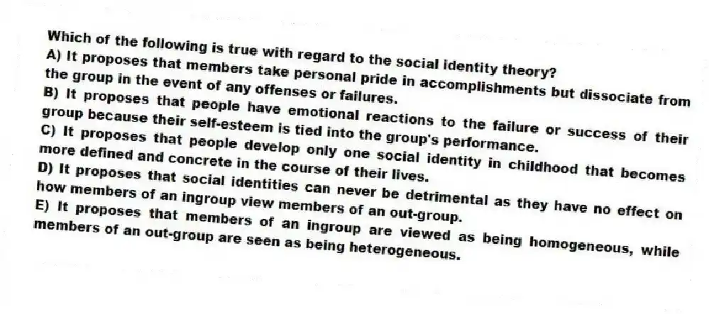 Which of the following is true with regard to the social identity theory?
A) It proposes that members take personal pride in accomplishments but dissociate from the group in the event of any offenses or failures.
B) It proposes that people have emotional reactions to the failure or success of their group because their self-esteem is tied into the group's performance.
C) It proposes that people develop only one social identity in childhood that becomes more defined and concrete in the course of their lives.
D) It proposes that social identities can never be detrimental as they have no effect on how members of an ingroup view members of an out-group.
E) It proposes that members of an ingroup are viewed as being homogeneous, while members of an out-group are seen as being heterogeneous.