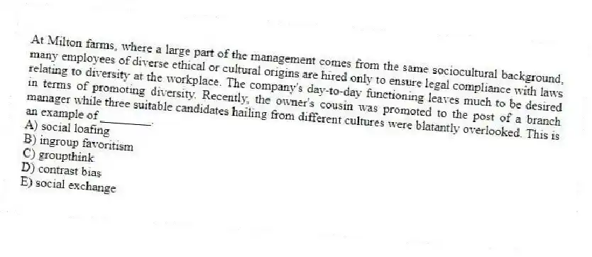 At Milton farms, where a large part of the management comes from the same sociocultural background, many employees of diverse ethical or cultural origins are hired only to ensure legal compliance with laws relating to diversity at the workplace. The company's day-to-day functioning leaves much to be desired in terms of promoting diversity. Recently, the owner's cousin was promoted to the post of a branch manager while three suitable candidates hailing from different cultures were blatantly overlooked. This is an example of ________.
A) social loafing
B) ingroup favoritism
C) groupthink
D) contrast bias
E) social exchange