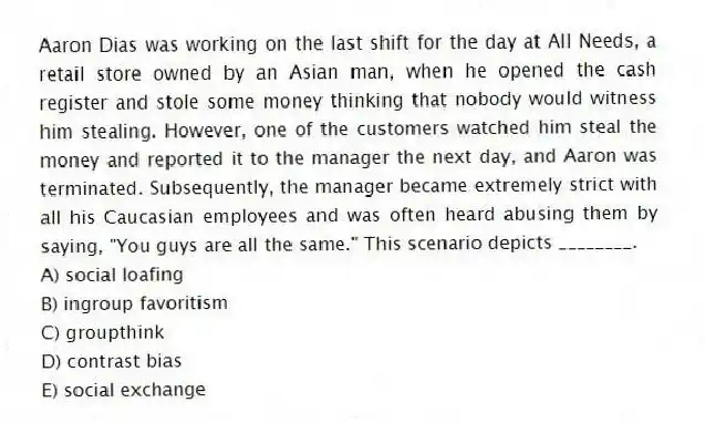Aaron Dias was working on the last shift for the day at All Needs, a retail store owned by an Asian man, when he opened the cash register and stole some money thinking that nobody would witness him stealing. However, one of the customers watched him steal the money and reported it to the manager the next day, and Aaron was terminated. Subsequently, the manager became extremely strict with all his Caucasian employees and was often heard abusing them by saying, "You guys are all the same." This scenario depicts ________.
A) social loafing
B) ingroup favoritism
C) groupthink
D) contrast bias
E) social exchange