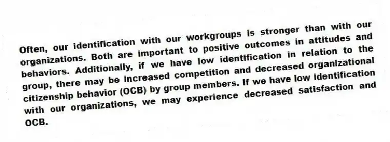 Often, our identification with our workgroups is stronger than with our organizations. Both are important to positive outcomes in attitudes and behaviors. Additionally, if we have low identification in relation to the group, there may be increased competition and decreased organizational citizenship behavior (OCB) by group members. If we have low identification with our organizations, we may experience decreased satisfaction and OCB.