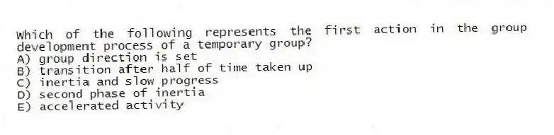 Which of the following represents the first action in the group development process of a temporary group?
A) group direction is set
B) transition after half of time taken up
C) inertia and slow progress
D) second phase of inertia
E) accelerated activity