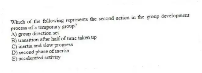 Which of the following represents the second action in the group development process of a temporary group?
A) group direction set
B) transition after half of time taken up
C) inertia and slow progress
D) second phase of inertia
E) accelerated activity
