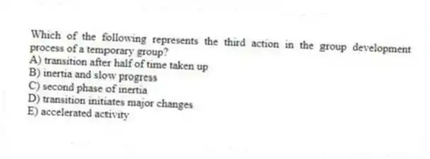 Which of the following represents the third action in the group development process of a temporary group?
A) transition after half of time taken up
B) inertia and slow progress
C) second phase of inertia
D) transition initiates major changes
E) accelerated activity