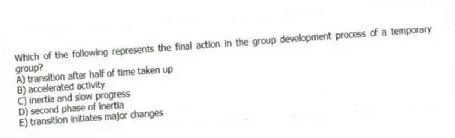 Which of the following represents the final action in the group development process of a temporary group?
A) transition after half of time taken up
B) accelerated activity
C) inertia and slow progress
D) second phase of inertia
E) transition initiates major changes