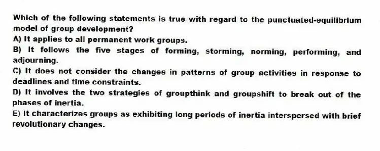 Which of the following statements is true with regard to the punctuated-equilibrium model of group development?
A) It applies to all permanent work groups.
B) It follows the five stages of forming, storming, norming, performing, and adjourning.
C) It does not consider the changes in patterns of group activities in response to deadlines and time constraints.
D) It involves the two strategies of groupthink and groupshift to break out of the phases of inertia.
E) It characterizes groups as exhibiting long periods of inertia interspersed with brief revolutionary changes.