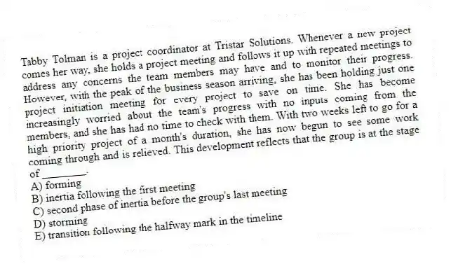 Tabby Tolman is a project coordinator at Tristar Solutions. Whenever a new project comes her way, she holds a project meeting and follows it up with repeated meetings to address any concerns the team members may have and to monitor their progress. However, with the peak of the business season arriving, she has been holding just one project initiation meeting for every project to save on time. She has become increasingly worried about the team's progress with no inputs coming from the members, and she has had no time to check with them. With two weeks left to go for a high priority project of a month's duration, she has now begun to see some work coming through and is relieved. This development reflects that the group is at the stage of ________.
A) forming
B) inertia following the first meeting
C) second phase of inertia before the group's last meeting
D) storming
E) transition following the halfway mark in the timeline