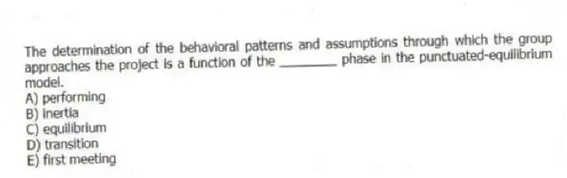 The determination of the behavioral patterns and assumptions through which the group approaches the project is a function of the ________ phase in the punctuated-equilibrium model.
A) performing
B) inertia
C) equilibrium
D) transition
E) first meeting