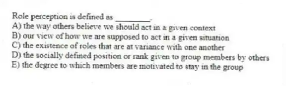 Role perception is defined as ________.
A) the way others believe we should act in a given context
B) our view of how we are supposed to act in a given situation
C) the existence of roles that are at variance with one another
D) the socially defined position or rank given to group members by others
E) the degree to which members are motivated to stay in the group