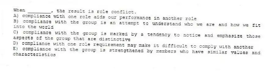 When ________, the result is role conflict.
A) compliance with one role aids our performance in another role
B) compliance with the group is an attempt to understand who we are and how we fit into the world
C) compliance with the group is marked by a tendency to notice and emphasize those aspects of the group that are distinctive
D) compliance with one role requirement may make it difficult to comply with another
E) compliance with the group is strengthened by members who have similar values and characteristics