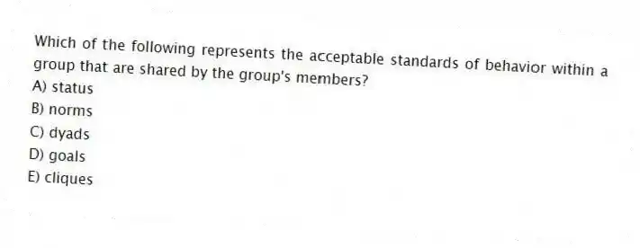 Which of the following represents the acceptable standards of behavior within a group that are shared by the group's members?
A) status
B) norms
C) dyads
D) goals
E) cliques