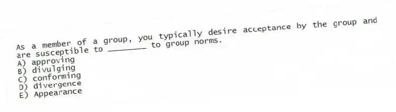 As a member of a group, you typically desire acceptance by the group and are susceptible to ________ to group norms.
A) approving
B) divulging
C) conforming
D) divergence
E) Appearance