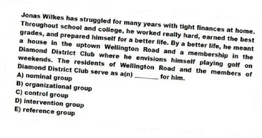 Jonas Wilkes has struggled for many years with tight finances at home. Throughout school and college, he worked really hard, earned the best grades, and prepared himself for a better life. By a better life, he meant a house in the uptown Wellington Road and a membership in the Diamond District Club where he envisions himself playing golf on weekends. The residents of Wellington Road and the members of Diamond District Club serve as a(n) ________ for him.
A) nominal group
B) organizational group
C) control group
D) intervention group
E) reference group