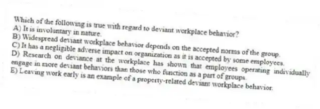 Which of the following is true with regard to deviant workplace behavior?
A) It is involuntary in nature.
B) Widespread deviant workplace behavior depends on the accepted norms of the group.
C) It has a negligible adverse impact on organization as it is accepted by some employees.
D) Research on deviance at the workplace has shown that employees operating individually engage in more deviant behaviors than those who function as a part of groups.
E) Leaving work early is an example of a property-related deviant workplace behavior.