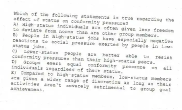 Which of the following statements is true regarding the effect of status on conformity pressure?
A) High-status individuals are often given less freedom to deviate from norms than are other group members.
B) People in high-status jobs have especially negative reactions to social pressure exerted by people in low-status jobs.
C) Lower-status people are better able to resist conformity pressures than their high-status peers.
D) Groups exert equal conformity pressure on all individuals regardless of their status.
E) Compared to high-status members, low-status members are given a wider range of discretion as long as their activities aren't severely detrimental to group goal achievement.