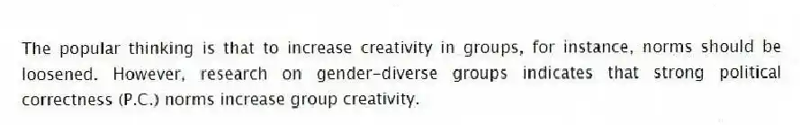 The popular thinking is that to increase creativity in groups, for instance, norms should be loosened. However, research on gender-diverse groups indicates that strong political correctness (P.C.) norms increase group creativity.
