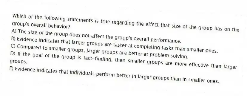 Which of the following statements is true regarding the effect that size of the group has on the group's overall behavior?
A) The size of the group does not affect the group's overall performance.
B) Evidence indicates that larger groups are faster at completing tasks than smaller ones.
C) Compared to smaller groups, larger groups are better at problem solving.
D) If the goal of the group is fact-finding, then smaller groups are more effective than larger groups.
E) Evidence indicates that individuals perform better in larger groups than in smaller ones.